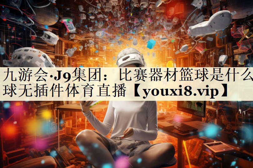 九游会·J9集团:比赛器材篮球是什么球无插件体育直播